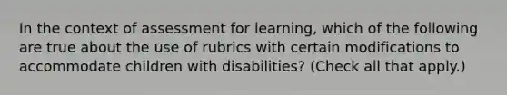 In the context of assessment for learning, which of the following are true about the use of rubrics with certain modifications to accommodate children with disabilities? (Check all that apply.)