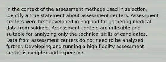 In the context of the assessment methods used in selection, identify a true statement about assessment centers. Assessment centers were first developed in England for gathering medical data from soldiers. Assessment centers are inflexible and suitable for analyzing only the technical skills of candidates. Data from assessment centers do not need to be analyzed further. Developing and running a high-fidelity assessment center is complex and expensive.