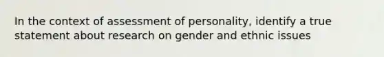 In the context of assessment of personality, identify a true statement about research on gender and ethnic issues