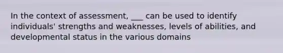 In the context of assessment, ___ can be used to identify individuals' strengths and weaknesses, levels of abilities, and developmental status in the various domains