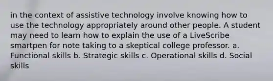 in the context of assistive technology involve knowing how to use the technology appropriately around other people. A student may need to learn how to explain the use of a LiveScribe smartpen for note taking to a skeptical college professor. a. Functional skills b. Strategic skills c. Operational skills d. Social skills