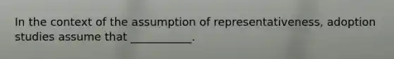 In the context of the assumption of representativeness, adoption studies assume that ___________.