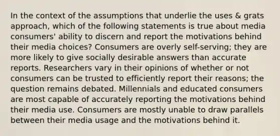 In the context of the assumptions that underlie the uses & grats approach, which of the following statements is true about media consumers' ability to discern and report the motivations behind their media choices? Consumers are overly self-serving; they are more likely to give socially desirable answers than accurate reports. Researchers vary in their opinions of whether or not consumers can be trusted to efficiently report their reasons; the question remains debated. Millennials and educated consumers are most capable of accurately reporting the motivations behind their media use. Consumers are mostly unable to draw parallels between their media usage and the motivations behind it.