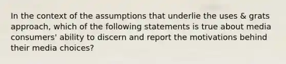 In the context of the assumptions that underlie the uses & grats approach, which of the following statements is true about media consumers' ability to discern and report the motivations behind their media choices?