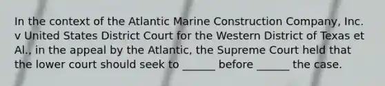 In the context of the Atlantic Marine Construction Company, Inc. v United States District Court for the Western District of Texas et Al., in the appeal by the Atlantic, the Supreme Court held that the lower court should seek to ______ before ______ the case.