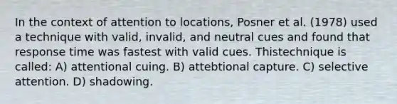 In the context of attention to locations, Posner et al. (1978) used a technique with valid, invalid, and neutral cues and found that response time was fastest with valid cues. Thistechnique is called: A) attentional cuing. B) attebtional capture. C) selective attention. D) shadowing.