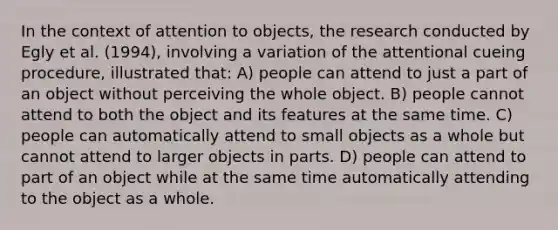 In the context of attention to objects, the research conducted by Egly et al. (1994), involving a variation of the attentional cueing procedure, illustrated that: A) people can attend to just a part of an object without perceiving the whole object. B) people cannot attend to both the object and its features at the same time. C) people can automatically attend to small objects as a whole but cannot attend to larger objects in parts. D) people can attend to part of an object while at the same time automatically attending to the object as a whole.