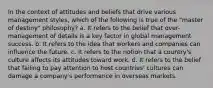 In the context of attitudes and beliefs that drive various management styles, which of the following is true of the "master of destiny" philosophy? a. It refers to the belief that over-management of details is a key factor in global management success. b. It refers to the idea that workers and companies can influence the future. c. It refers to the notion that a country's culture affects its attitudes toward work. d. It refers to the belief that failing to pay attention to host countries' cultures can damage a company's performance in overseas markets.