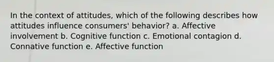 In the context of attitudes, which of the following describes how attitudes influence consumers' behavior? a. Affective involvement b. Cognitive function c. Emotional contagion d. Connative function e. Affective function