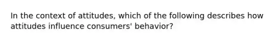 In the context of attitudes, which of the following describes how attitudes influence consumers' behavior?