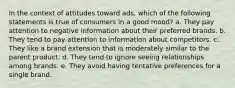 In the context of attitudes toward ads, which of the following statements is true of consumers in a good mood? a. They pay attention to negative information about their preferred brands. b. They tend to pay attention to information about competitors. c. They like a brand extension that is moderately similar to the parent product. d. They tend to ignore seeing relationships among brands. e. They avoid having tentative preferences for a single brand.