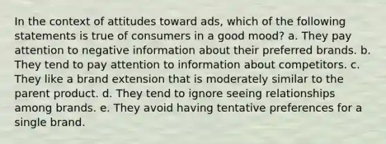 In the context of attitudes toward ads, which of the following statements is true of consumers in a good mood? a. They pay attention to negative information about their preferred brands. b. They tend to pay attention to information about competitors. c. They like a brand extension that is moderately similar to the parent product. d. They tend to ignore seeing relationships among brands. e. They avoid having tentative preferences for a single brand.