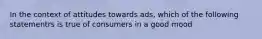 In the context of attitudes towards ads, which of the following statementrs is true of consumers in a good mood