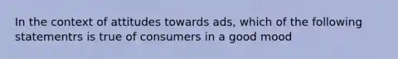 In the context of attitudes towards ads, which of the following statementrs is true of consumers in a good mood