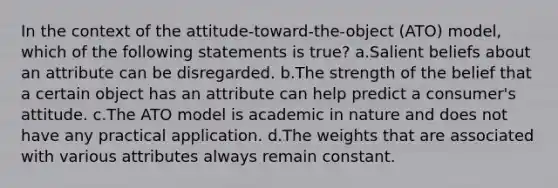 In the context of the attitude-toward-the-object (ATO) model, which of the following statements is true? a.Salient beliefs about an attribute can be disregarded. b.The strength of the belief that a certain object has an attribute can help predict a consumer's attitude. c.The ATO model is academic in nature and does not have any practical application. d.The weights that are associated with various attributes always remain constant.