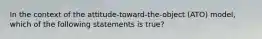 In the context of the attitude-toward-the-object (ATO) model, which of the following statements is true?