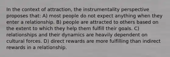 In the context of attraction, the instrumentality perspective proposes that: A) most people do not expect anything when they enter a relationship. B) people are attracted to others based on the extent to which they help them fulfill their goals. C) relationships and their dynamics are heavily dependent on cultural forces. D) direct rewards are more fulfilling than indirect rewards in a relationship.