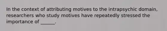 In the context of attributing motives to the intrapsychic domain, researchers who study motives have repeatedly stressed the importance of ______.