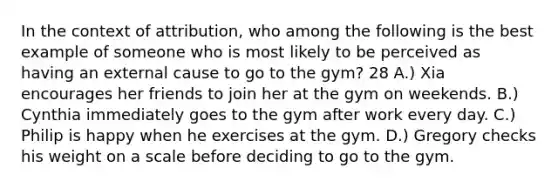 In the context of attribution, who among the following is the best example of someone who is most likely to be perceived as having an external cause to go to the gym? 28 A.) Xia encourages her friends to join her at the gym on weekends. B.) Cynthia immediately goes to the gym after work every day. C.) Philip is happy when he exercises at the gym. D.) Gregory checks his weight on a scale before deciding to go to the gym.