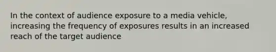 In the context of audience exposure to a media vehicle, increasing the frequency of exposures results in an increased reach of the target audience