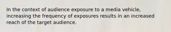 In the context of audience exposure to a media vehicle, increasing the frequency of exposures results in an increased reach of the target audience.