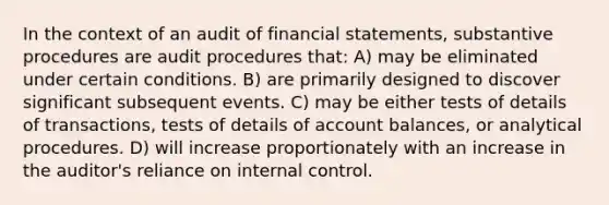 In the context of an audit of financial statements, substantive procedures are audit procedures that: A) may be eliminated under certain conditions. B) are primarily designed to discover significant subsequent events. C) may be either tests of details of transactions, tests of details of account balances, or analytical procedures. D) will increase proportionately with an increase in the auditor's reliance on internal control.