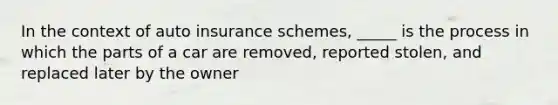 In the context of auto insurance schemes, _____ is the process in which the parts of a car are removed, reported stolen, and replaced later by the owner