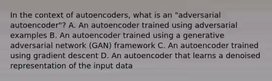 In the context of autoencoders, what is an "adversarial autoencoder"? A. An autoencoder trained using adversarial examples B. An autoencoder trained using a generative adversarial network (GAN) framework C. An autoencoder trained using gradient descent D. An autoencoder that learns a denoised representation of the input data