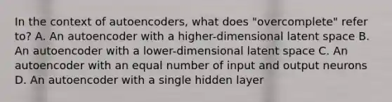 In the context of autoencoders, what does "overcomplete" refer to? A. An autoencoder with a higher-dimensional latent space B. An autoencoder with a lower-dimensional latent space C. An autoencoder with an equal number of input and output neurons D. An autoencoder with a single hidden layer