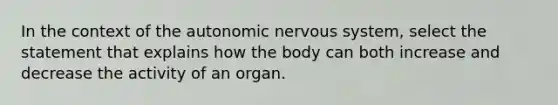 In the context of the autonomic nervous system, select the statement that explains how the body can both increase and decrease the activity of an organ.