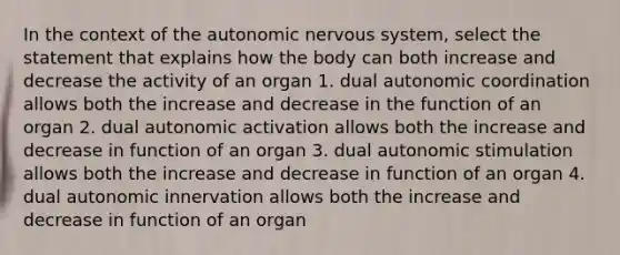 In the context of the autonomic nervous system, select the statement that explains how the body can both increase and decrease the activity of an organ 1. dual autonomic coordination allows both the increase and decrease in the function of an organ 2. dual autonomic activation allows both the increase and decrease in function of an organ 3. dual autonomic stimulation allows both the increase and decrease in function of an organ 4. dual autonomic innervation allows both the increase and decrease in function of an organ