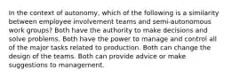 In the context of autonomy, which of the following is a similarity between employee involvement teams and semi-autonomous work groups? Both have the authority to make decisions and solve problems. Both have the power to manage and control all of the major tasks related to production. Both can change the design of the teams. Both can provide advice or make suggestions to management.