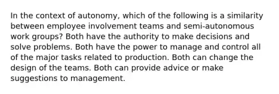 In the context of autonomy, which of the following is a similarity between employee involvement teams and semi-autonomous work groups? Both have the authority to make decisions and solve problems. Both have the power to manage and control all of the major tasks related to production. Both can change the design of the teams. Both can provide advice or make suggestions to management.