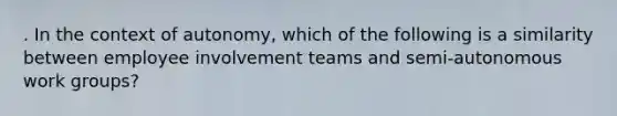 . In the context of autonomy, which of the following is a similarity between employee involvement teams and semi-autonomous work groups?