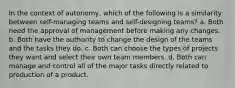 In the context of autonomy, which of the following is a similarity between self-managing teams and self-designing teams? a. Both need the approval of management before making any changes. b. Both have the authority to change the design of the teams and the tasks they do. c. Both can choose the types of projects they want and select their own team members. d. Both can manage and control all of the major tasks directly related to production of a product.