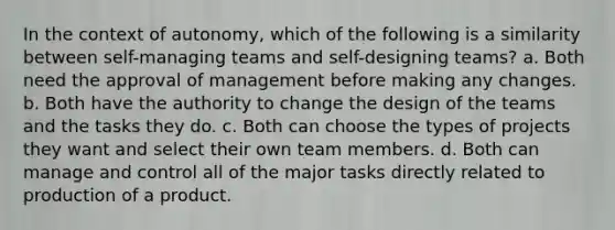 In the context of autonomy, which of the following is a similarity between self-managing teams and self-designing teams? a. Both need the approval of management before making any changes. b. Both have the authority to change the design of the teams and the tasks they do. c. Both can choose the types of projects they want and select their own team members. d. Both can manage and control all of the major tasks directly related to production of a product.