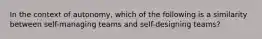 In the context of autonomy, which of the following is a similarity between self-managing teams and self-designing teams?