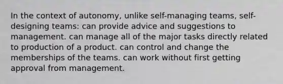 In the context of autonomy, unlike self-managing teams, self-designing teams: can provide advice and suggestions to management. can manage all of the major tasks directly related to production of a product. can control and change the memberships of the teams. can work without first getting approval from management.