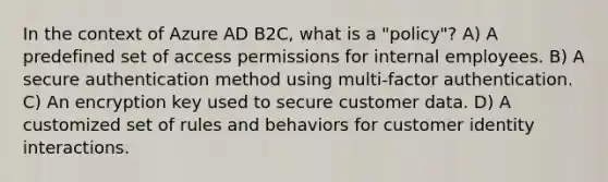 In the context of Azure AD B2C, what is a "policy"? A) A predefined set of access permissions for internal employees. B) A secure authentication method using multi-factor authentication. C) An encryption key used to secure customer data. D) A customized set of rules and behaviors for customer identity interactions.