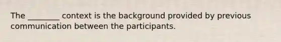 The ________ context is the background provided by previous communication between the participants.