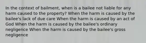 In the context of bailment, when is a bailee not liable for any harm caused to the property? When the harm is caused by the bailee's lack of due care When the harm is caused by an act of God When the harm is caused by the bailee's ordinary negligence When the harm is caused by the bailee's gross negligence