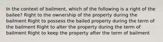 In the context of bailment, which of the following is a right of the bailee? Right to the ownership of the property during the bailment Right to possess the bailed property during the term of the bailment Right to alter the property during the term of bailment Right to keep the property after the term of bailment