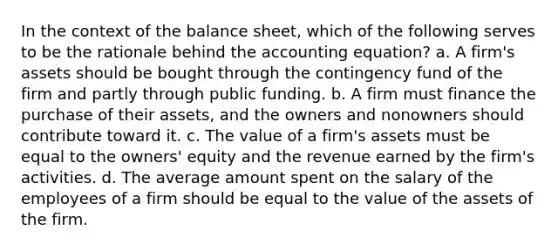 In the context of the balance sheet, which of the following serves to be the rationale behind the accounting equation? a. A firm's assets should be bought through the contingency fund of the firm and partly through public funding. b. A firm must finance the purchase of their assets, and the owners and nonowners should contribute toward it. c. The value of a firm's assets must be equal to the owners' equity and the revenue earned by the firm's activities. d. The average amount spent on the salary of the employees of a firm should be equal to the value of the assets of the firm.