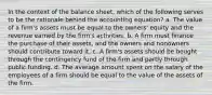 In the context of the balance sheet, which of the following serves to be the rationale behind the accounting equation? a. The value of a firm's assets must be equal to the owners' equity and the revenue earned by the firm's activities. b. A firm must finance the purchase of their assets, and the owners and nonowners should contribute toward it. c. A firm's assets should be bought through the contingency fund of the firm and partly through public funding. d. The average amount spent on the salary of the employees of a firm should be equal to the value of the assets of the firm.