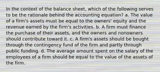 In the context of the balance sheet, which of the following serves to be the rationale behind the accounting equation? a. The value of a firm's assets must be equal to the owners' equity and the revenue earned by the firm's activities. b. A firm must finance the purchase of their assets, and the owners and nonowners should contribute toward it. c. A firm's assets should be bought through the contingency fund of the firm and partly through public funding. d. The average amount spent on the salary of the employees of a firm should be equal to the value of the assets of the firm.