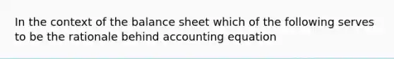 In the context of the balance sheet which of the following serves to be the rationale behind accounting equation