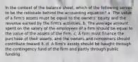 In the context of the balance sheet, which of the following serves to be the rationale behind the accounting equation? a. The value of a firm's assets must be equal to the owners' equity and the revenue earned by the firm's activities. b. The average amount spent on the salary of the employees of a firm should be equal to the value of the assets of the firm. c. A firm must finance the purchase of their assets, and the owners and nonowners should contribute toward it. d. A firm's assets should be bought through the contingency fund of the firm and partly through public funding.