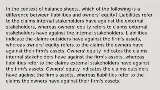 In the context of balance sheets, which of the following is a difference between liabilities and owners' equity? Liabilities refer to the claims internal stakeholders have against the external stakeholders, whereas owners' equity refers to claims external stakeholders have against the internal stakeholders. Liabilities indicate the claims outsiders have against the firm's assets, whereas owners' equity refers to the claims the owners have against their firm's assets. Owners' equity indicates the claims internal stakeholders have against the firm's assets, whereas liabilities refer to the claims external stakeholders have against the firm's assets. Owners' equity indicates the claims outsiders have against the firm's assets, whereas liabilities refer to the claims the owners have against their firm's assets.