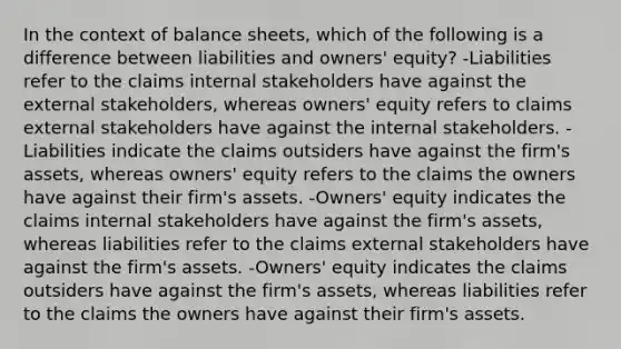 In the context of balance sheets, which of the following is a difference between liabilities and owners' equity? -Liabilities refer to the claims internal stakeholders have against the external stakeholders, whereas owners' equity refers to claims external stakeholders have against the internal stakeholders. -Liabilities indicate the claims outsiders have against the firm's assets, whereas owners' equity refers to the claims the owners have against their firm's assets. -Owners' equity indicates the claims internal stakeholders have against the firm's assets, whereas liabilities refer to the claims external stakeholders have against the firm's assets. -Owners' equity indicates the claims outsiders have against the firm's assets, whereas liabilities refer to the claims the owners have against their firm's assets.