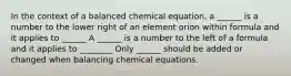 In the context of a balanced chemical equation, a ______ is a number to the lower right of an element orion within formula and it applies to ______ A ______ is a number to the left of a formula and it applies to ________ Only ______ should be added or changed when balancing chemical equations.